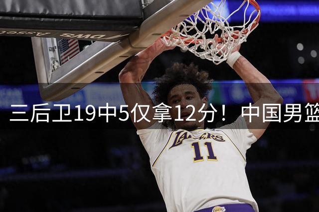 三后卫19中5仅拿12分！中国男篮被打回原形，郭士强要认清现实