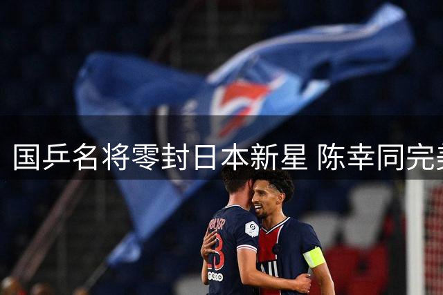 国乒名将零封日本新星 陈幸同完美复仇引燃横滨赛场