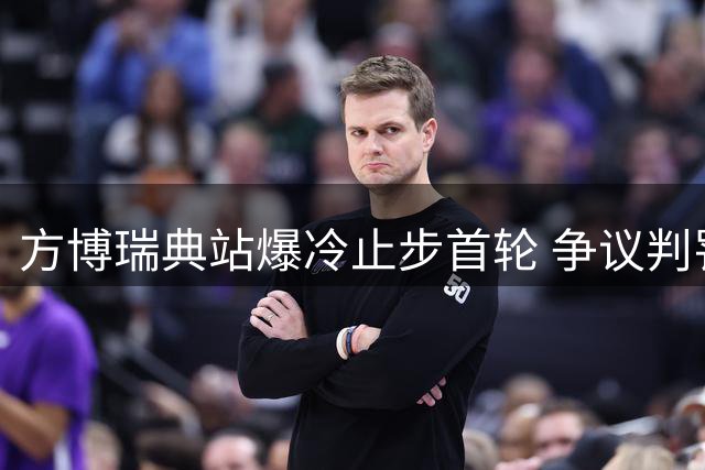 方博瑞典站爆冷止步首轮 争议判罚与挑战闹剧成焦点